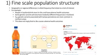 1) Fine scale population structure
• Geographic or regionaldifferences in allelefrequency that relate to a trait of interest
• For example:
• People in Scotlanddrink more Irn Bru and haveadverse health outcomes.
• Some genetic variantswill also have modestly different frequencies in Scotland
• E.g. genetic variantsassociated with lactase persistence are more common in
northern areas
• This does not imply that Iru Bru causes adverse health outcomes
G. Davey Smith, D. A. Lawlor,N. J. Timpson, J.Baban, M. Kiessling,I.N. M. Day, S. Ebrahim,Lactase
persistence-related genetic variant:population substructureand health outcomes. Eur J Hum Genet.
17, 357–367 (2009).
 