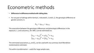 Econometric methods
• Difference-in-differencemethod with sibling data.
• For any pair of siblings within family 𝑘, indicated 𝑘, 1 and 𝑘, 2, the genotypic difference at
genetic variant 𝑗 is:
𝛿 𝑘,𝑗 = 𝑔 𝑘,1,𝑗 − 𝑔 𝑘,2,𝑗
The associationbetween the genotypic differences and phenotypicdifferences in the
exposure, 𝑥, and outcome 𝑦, for SNP 𝑗 can be estimated via:
𝑥 𝑘,1 − 𝑥 𝑘,2
2
= 𝛾𝑗 𝛿 𝑘,𝑗
2
+ 𝑢 𝑘,𝑗
𝑦 𝑘,1 − 𝑦 𝑘,2
2
= Γ𝑗 𝛿 𝑘,𝑗
2
+ 𝑣 𝑘,𝑗
The estimated associations, 𝛾𝑗 and Γ𝑗, can be used with any summary level Mendelian
randomization estimator.
The within transformation – useful for large sample sizes.
 