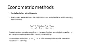Econometric methods
• Family fixed effect with sibling data.
• Alternatively,we can estimate the associationsusing familyfixed effects indicatedby 𝑓𝑘
for each family:
𝑥 𝑘,𝑖 = 𝛾0
+ 𝛾1,𝑗 𝑔 𝑘,𝑖,𝑗 + 𝑓𝑘 + 𝑢 𝑘,𝑖,𝑗
𝑦 𝑘,𝑖 = 𝛽0
+ Γ1 𝑔 𝑘,𝑖,𝑗 + 𝑓𝑘 + 𝑣 𝑘,𝑖,𝑗
This estimatoraccountsfor any differences between families, which includes any effect of
assortative mating or dynastic effects common to all siblings.
The estimated associations, 𝛾𝑗 and Γ𝑗, can be used with any summary level Mendelian
randomization estimator.
 