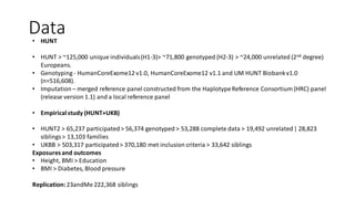 Data• HUNT
• HUNT > ~125,000 unique individuals(H1-3)> ~71,800 genotyped (H2-3) > ~24,000 unrelated (2nd degree)
Europeans.
• Genotyping - HumanCoreExome12 v1.0, HumanCoreExome12 v1.1 and UM HUNT Biobankv1.0
(n=516,608).
• Imputation– merged reference panel constructed from the HaplotypeReference Consortium (HRC) panel
(release version 1.1) and a local reference panel
• Empiricalstudy (HUNT+UKB)
• HUNT2 > 65,237 participated> 56,374 genotyped > 53,288 complete data > 19,492 unrelated| 28,823
siblings> 13,103 families
• UKBB > 503,317 participated> 370,180 met inclusion criteria > 33,642 siblings
Exposuresand outcomes
• Height, BMI > Education
• BMI > Diabetes, Blood pressure
Replication:23andMe 222,368 siblings
 