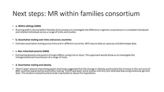 Next steps: MR within families consortium
• a. Within siblings GWAS
• Runningwithin sib and within families (trio)analysis to investigate the difference in genetic associations in unrelated individuals
and related individuals across a range of traits and studies.
• b. Assortative mating over time and across countries
• Estimate assortativematingacross time and in different countries.Will require data on spouses and phenotype data.
• c. Non-inherited variants GWAS
• Estimatingdynasticand parent oforigin effects usingtrios or duos.This approach would allowus to investigate the
intergenerationaltransmission ofa range of traits.
• d. Assortative mating and obesity
• There’s been several interestingpapers thathavesuggested that the change in obesity,particularlythe increase in the variance of
BMI, could be explained byassortativemating.There havebeen some studies into this,but relativelyfewusingmolecular genetic
data.The studies involvedcould provide newevidence about this hypothesis.
 