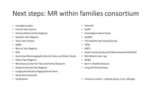 Next steps: MR within families consortium
• Included studies:
• Finnish Twin Cohort
• Chinese NationalTwin Registry
• Swedish Twin Registry
• Texas Twin Project
• QIMR
• Murcia Twin Registry
• NTR
• Australian MammographicDensityTwins and Sisters Study
• Italian Twin Registry
• Minnesota Center for Twin and Family Research
• Osaka UniversityTwin Registry
• LongitudinalStudyofAging Danish Twins
• GenerationScotland
• UK Biobank
• TwinsUK
• HUNT
• Framingham Heart Study
• ALSPAC
• The HealthyTwin Study (Korea)
• TEDS
• QNTS
• Exeter Family Studyof ChildhoodHealth (EFSOCH)
• Mid-Atlantictwin reg
• MoBa
• Born in Bradford (duos)
• Long Life Family Study
• Inclusion criteria – relateds (duos,trios,siblings).
 