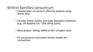 Within-families consortium
• Collaborative consortium effort for projects using
family data.
• Includes family studies and large population biobanks
(e.g. UK Biobank has ~20K sibling pairs).
• Main project: Sibling GWAS of 30+ complex traits.
• Fit conventional and within-family models for
comparison.
 