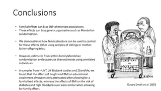 Conclusions
• Familialeffects can bias SNP-phenotype associations
• These effects can bias genetic approachessuch as Mendelian
randomization.
• We demonstratedhow family structure can be used to control
for these effects either using samples of siblingsor mother-
father-offspring trios.
• However, estimatesfrom within-familyMendelian
randomization areless precise than estimates using unrelated
individuals.
• In samples from HUNT, UK Biobankstudies and 23andMe, we
found that the effects of height and BMI on educational
attainmentalmost entirely attenuated afterallowingfor a
family fixed effects, whereas the effects of BMI on the risk of
diabetesand high bloodpressure were similar when allowing
for family effects.
MR
Davey Smith et al. 2003
 