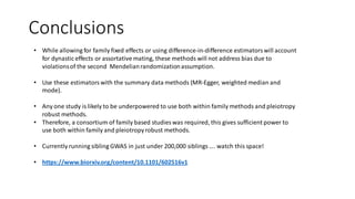 Conclusions
• While allowing for family fixed effects or using difference-in-difference estimatorswill account
for dynastic effects or assortative mating, these methods will not address bias due to
violationsof the second Mendelianrandomizationassumption.
• Use these estimatorswith the summary data methods (MR-Egger, weighted median and
mode).
• Any one study is likely to be underpowered to use both within family methods and pleiotropy
robust methods.
• Therefore, a consortium of family based studies was required, this gives sufficient power to
use both within family and pleiotropyrobust methods.
• Currently running sibling GWAS in just under 200,000 siblings…. watch this space!
• https://www.biorxiv.org/content/10.1101/602516v1
 