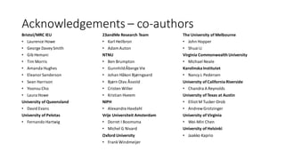 Acknowledgements – co-authors
Bristol/MRC IEU
• Laurence Howe
• George DaveySmith
• Gib Hemani
• Tim Morris
• Amanda Hughes
• EleanorSanderson
• Sean Harrison
• Yoonsu Cho
• Laura Howe
University of Queensland
• David Evans
University of Pelotas
• Fernando Hartwig
23andMe Research Team
• Karl Heilbron
• AdamAuton
NTNU
• Ben Brumpton
• GunnhildÅberge Vie
• Johan Håkon Bjørngaard
• Bjørn Olav Åsvold
• Cristen Willer
• Kristian Hveem
NIPH
• Alexandra Havdahl
Vrije Universiteit Amsterdam
• Dorret I Boomsma
• Michel G Nivard
Oxford University
• FrankWindmeijer
The University of Melbourne
• John Hopper
• Shuai Li
Virginia Commonwealth University
• Michael Neale
Karolinska Institutet
• Nancy L Pedersen
University of California Riverside
• Chandra A Reynolds
University of Texas at Austin
• Elliot M Tucker-Drob
• AndrewGrotzinger
University of Virginia
• Wei-Min Chen
University of Helsinki
• Jaakko Kaprio
 