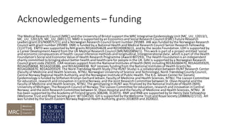 Acknowledgements – funding
The Medical Research Council (MRC) and the UniversityofBristol support the MRC Integrative EpidemiologyUnit [MC_UU_12013/1,
MC_UU_12013/9, MC_UU_00011/1]. NMD is supported byan Economics and Social Research Council (ESRC) Future Research
Leaders grant [ES/N000757/1] and a Norwegian Research Council Grant number 295989. JHB was funded bythe Norwegian Research
Council with grant number 295989. DME is funded by a National Health and Medical Research Council Senior Research Fellowship
(1137714). EMTD was supported byNIH grants R01AG054628 and R01HD083613, and by the Jacobs Foundation.LDH is supported by
a Career Development Award from the UK Medical Research Council (MR/M020894/1). This work is part of a project entitled ‘social
and economicconsequences of health:causal inference methods and longitudinal,intergenerationaldata’,which is part of theHealth
Foundation’s Social and EconomicValue of Health Research Programme (Award 807293). The Health Foundationis an independent
charitycommitted to bringingabout better health and healthcare for people in the UK. GAV is supported bya Norwegian Research
Council grant code 250335. CAR receives support from the NationalInstitutes ofHealth (NIH) includingR01AG060470, R01AG059329,
R01AG058068, R01AG018386, and R01AG046938. NLP receives fundingfrom the National Institutes ofHealth Grants No.
R01AG060470, R01AG059329. The Nord-TrøndelagHealth Study(The HUNT Study) is a collaborationbetween HUNT Research Center
(Faculty of Medicine and Health Sciences, NTNU,Norwegian UniversityofScience and Technology),Nord-TrøndelagCountyCouncil,
Central NorwayRegional Health Authority,and the Norwegian Institute ofPublic Health.The K.G. Jebsen Center for Genetic
Epidemiologyis funded byStiftelsen Kristian Gerhard Jebsen;Facultyof Medicine and Health Sciences, NTNU; The Liaison Committee
for education,research and innovation in CentralNorway;and the Joint Research Committee between St. Olavs Hospital and the
Faculty of Medicine and Health Sciences, NTNU.The genotypingin HUNT was financed by the National Institute ofHealth (NIH);
UniversityofMichigan; The Research Council of Norway;The Liaison Committee for education,research and innovation in Central
Norway; and the Joint Research Committee between St. Olavs Hospital and the Faculty of Medicine and Health Sciences, NTNU. JK
has been supported bythe Academyof Finland (grants 308248, 312073). RMF and RNB are supported bySir Henry Dale Fellowship
(Wellcome Trust and Royal Societygrant:WT104150). GH is supported bytheWellcome Trust and Royal Society[208806/Z/17/Z]. AH
was funded by the South-EasternNorwayRegional Health Authority,grants 2018059 and 2020022.
 