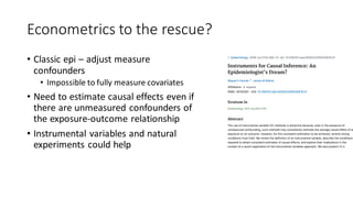 Econometrics to the rescue?
• Classic epi – adjust measure
confounders
• Impossible to fully measure covariates
• Need to estimate causal effects even if
there are unmeasured confounders of
the exposure-outcome relationship
• Instrumental variables and natural
experiments could help
 