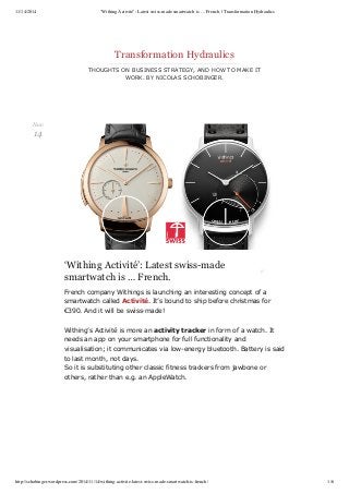 11/14/2014 ‘Withing Activité’: Latest swiss-made smartwatch is … French. | Transformation Hydraulics 
Transformation Hydraulics 
THOUGHTS ON BUSINESS STRATEGY, AND HOW TO MAKE IT 
WORK. BY NICOLAS SCHOBINGER. 
‘Withing Activité’: Latest swiss-made 
smartwatch is … French. 
French company Withings is launching an interesting concept of a 
smartwatch called Activité. It’s bound to ship before christmas for 
€390. And it will be swiss­made! 
Withing’s Activité is more an activity tracker in form of a watch. It 
needs an app on your smartphone for full functionality and 
visualisation; it communicates via low­energy 
bluetooth. Battery is said 
to last month, not days. 
So it is substituting other classic fitness trackers from jawbone or 
others, rather than e.g. an AppleWatch. 
Nov 
14 
http://schobinger.wordpress.com/2014/11/14/withing-activite-latest-swiss-made-smartwatch-is-french/ 1/6 
 
