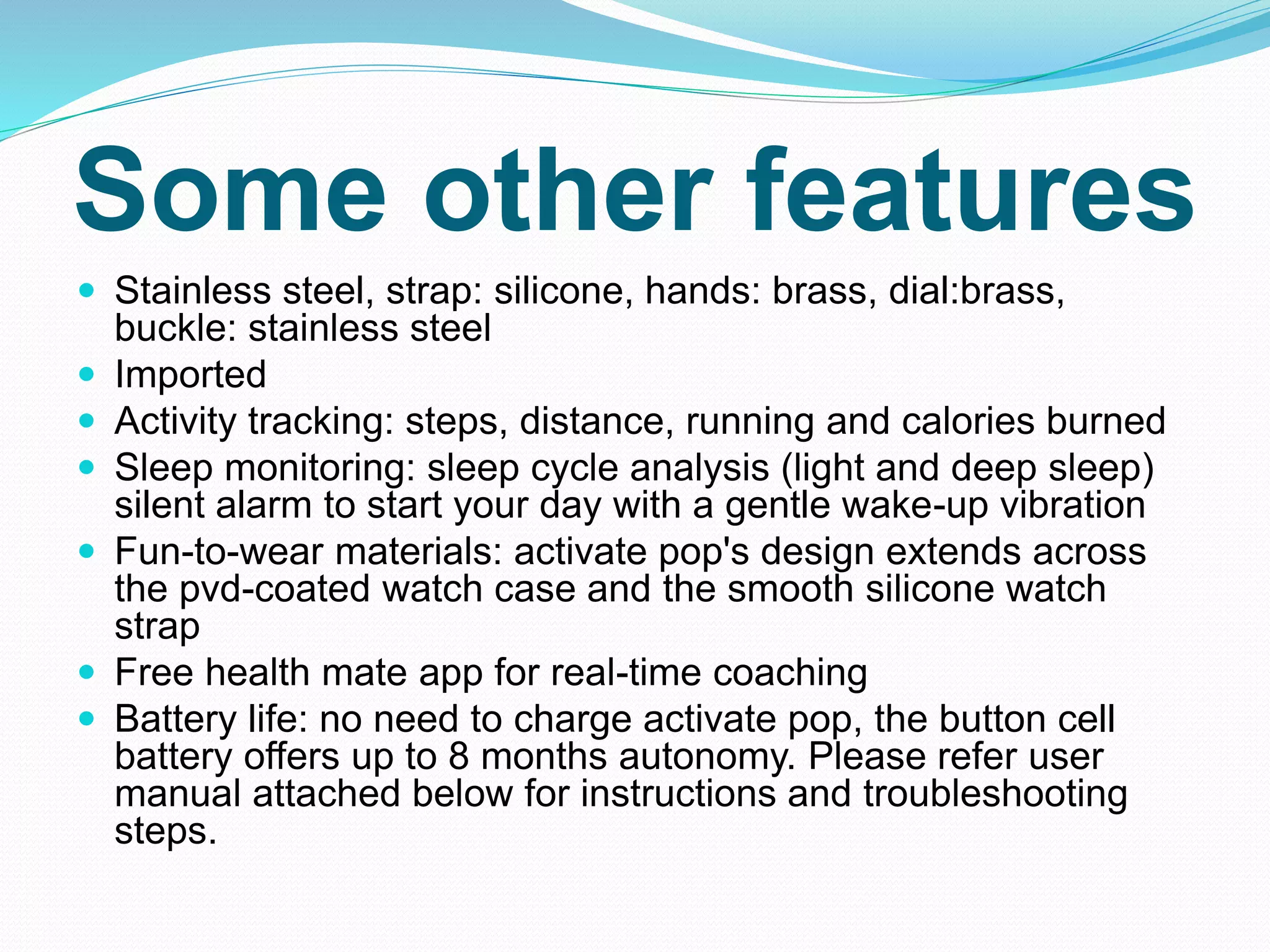 Some other features
 Stainless steel, strap: silicone, hands: brass, dial:brass,
buckle: stainless steel
 Imported
 Activity tracking: steps, distance, running and calories burned
 Sleep monitoring: sleep cycle analysis (light and deep sleep)
silent alarm to start your day with a gentle wake-up vibration
 Fun-to-wear materials: activate pop's design extends across
the pvd-coated watch case and the smooth silicone watch
strap
 Free health mate app for real-time coaching
 Battery life: no need to charge activate pop, the button cell
battery offers up to 8 months autonomy. Please refer user
manual attached below for instructions and troubleshooting
steps.
 