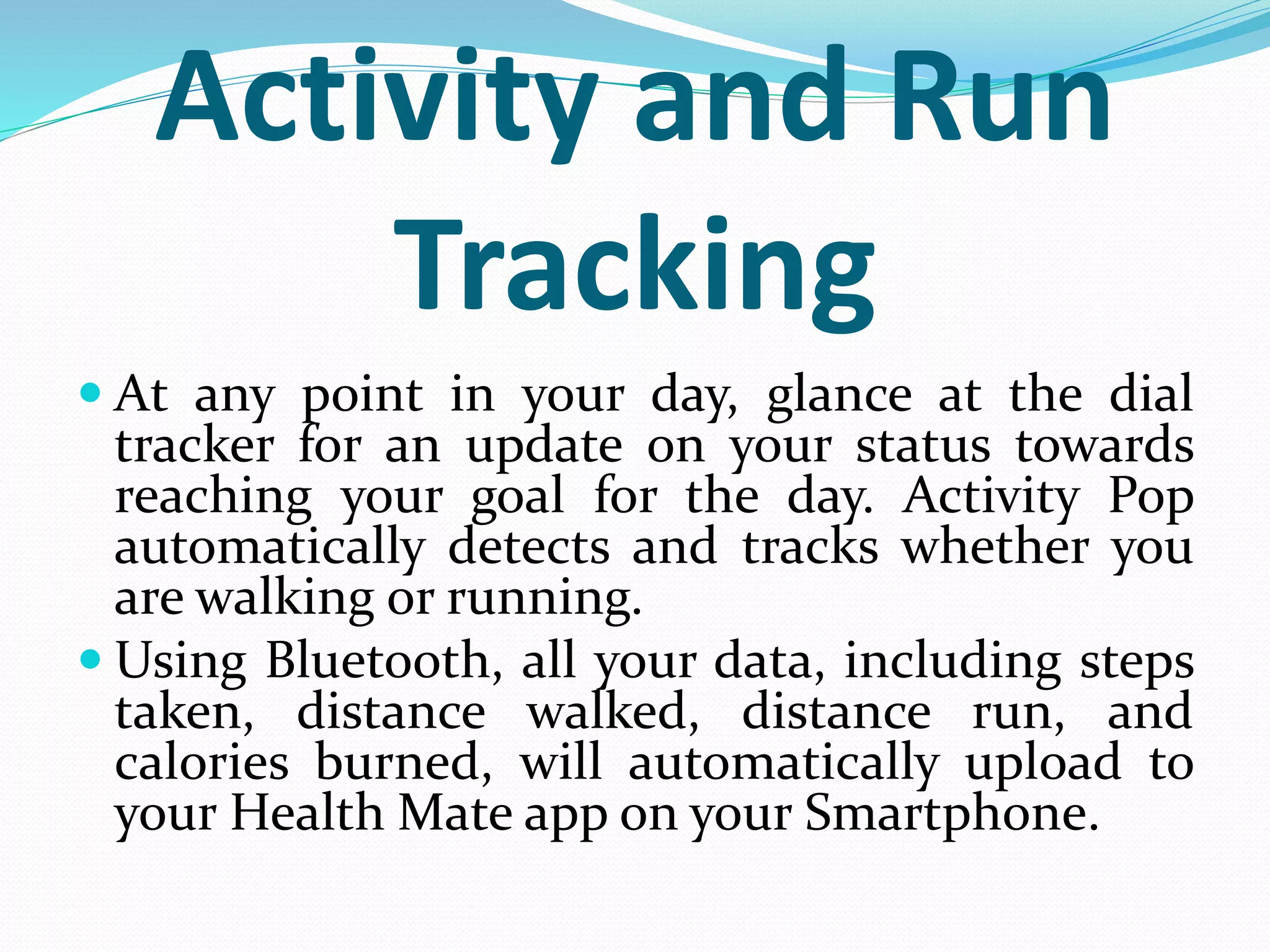 Activity and Run
Tracking
 At any point in your day, glance at the dial
tracker for an update on your status towards
reaching your goal for the day. Activity Pop
automatically detects and tracks whether you
are walking or running.
 Using Bluetooth, all your data, including steps
taken, distance walked, distance run, and
calories burned, will automatically upload to
your Health Mate app on your Smartphone.
 