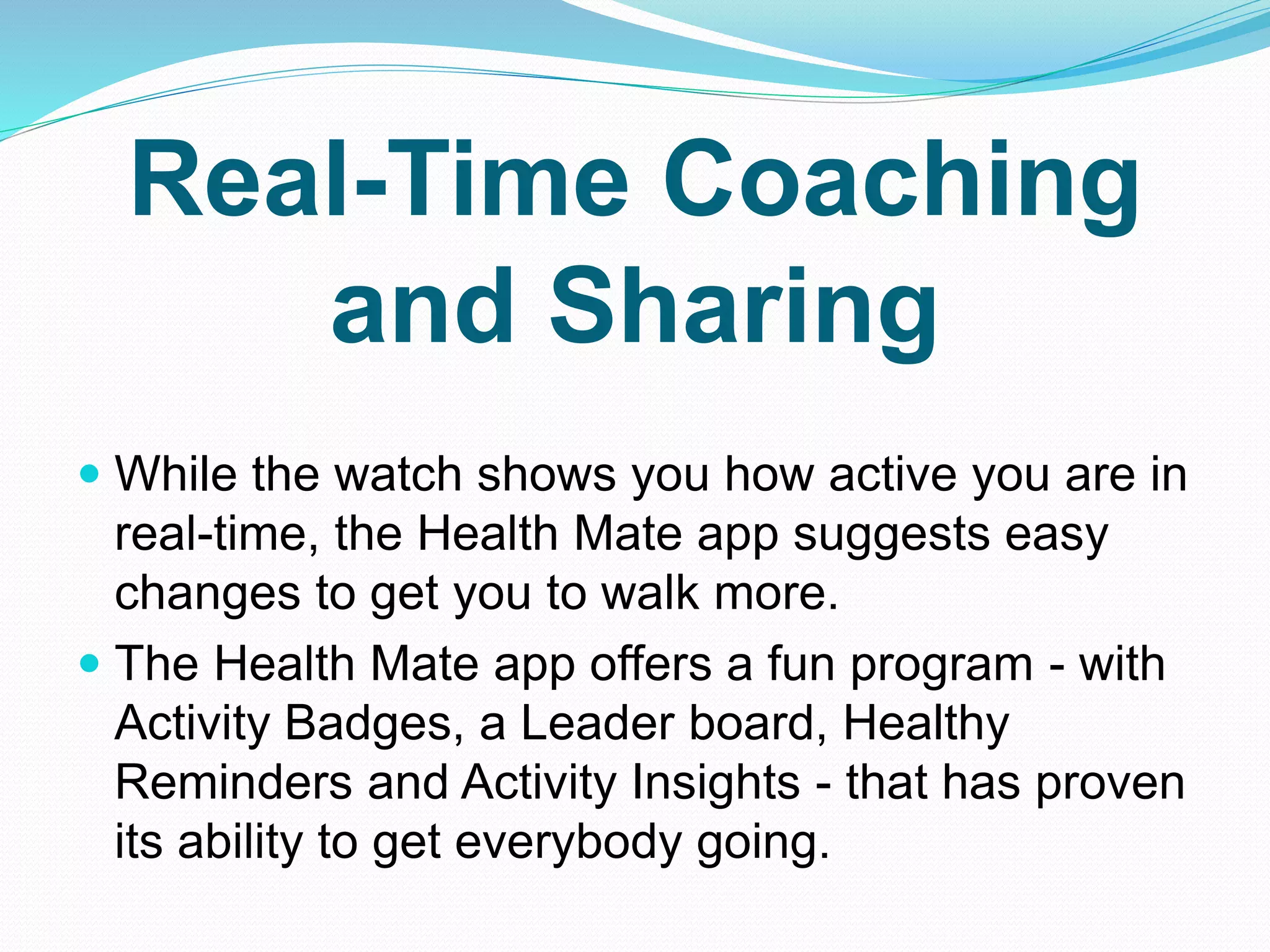 Real-Time Coaching
and Sharing
 While the watch shows you how active you are in
real-time, the Health Mate app suggests easy
changes to get you to walk more.
 The Health Mate app offers a fun program - with
Activity Badges, a Leader board, Healthy
Reminders and Activity Insights - that has proven
its ability to get everybody going.
 