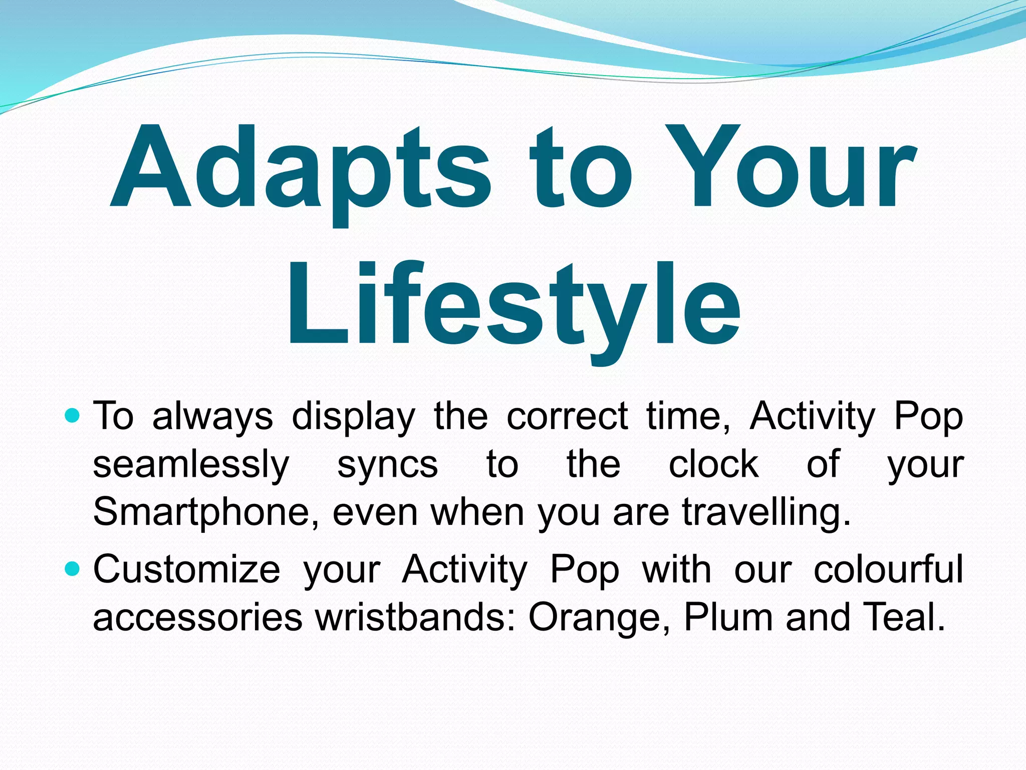 Adapts to Your
Lifestyle
 To always display the correct time, Activity Pop
seamlessly syncs to the clock of your
Smartphone, even when you are travelling.
 Customize your Activity Pop with our colourful
accessories wristbands: Orange, Plum and Teal.
 