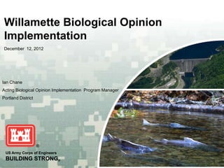 Willamette Biological Opinion
 Implementation
 December 12, 2012




Ian Chane
Acting Biological Opinion Implementation Program Manager
Portland District




 US Army Corps of Engineers
 BUILDING STRONG®
 