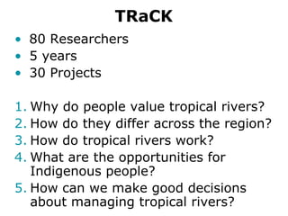 TRaCK
• 80 Researchers
• 5 years
• 30 Projects

1. Why do people value tropical rivers?
2. How do they differ across the region?
3. How do tropical rivers work?
4. What are the opportunities for
   Indigenous people?
5. How can we make good decisions
   about managing tropical rivers?
 