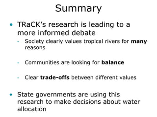 Summary
• TRaCK’s research is leading to a
  more informed debate
  -   Society clearly values tropical rivers for many
      reasons

  -   Communities are looking for balance

  -   Clear trade-offs between different values


• State governments are using this
  research to make decisions about water
  allocation
 
