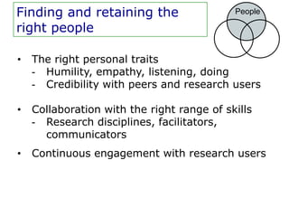 Finding and retaining the                   People

right people

•   The right personal traits
    - Humility, empathy, listening, doing
    - Credibility with peers and research users

•   Collaboration with the right range of skills
    - Research disciplines, facilitators,
      communicators
•   Continuous engagement with research users
 
