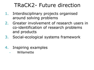 TRaCK2- Future direction
1.       Interdisciplinary projects organised
         around solving problems
2.       Greater involvement of research users in
         co-identification of research problems
         and products
3.       Social-ecological systems framework

4.       Inspiring examples
     -     Willamette
 