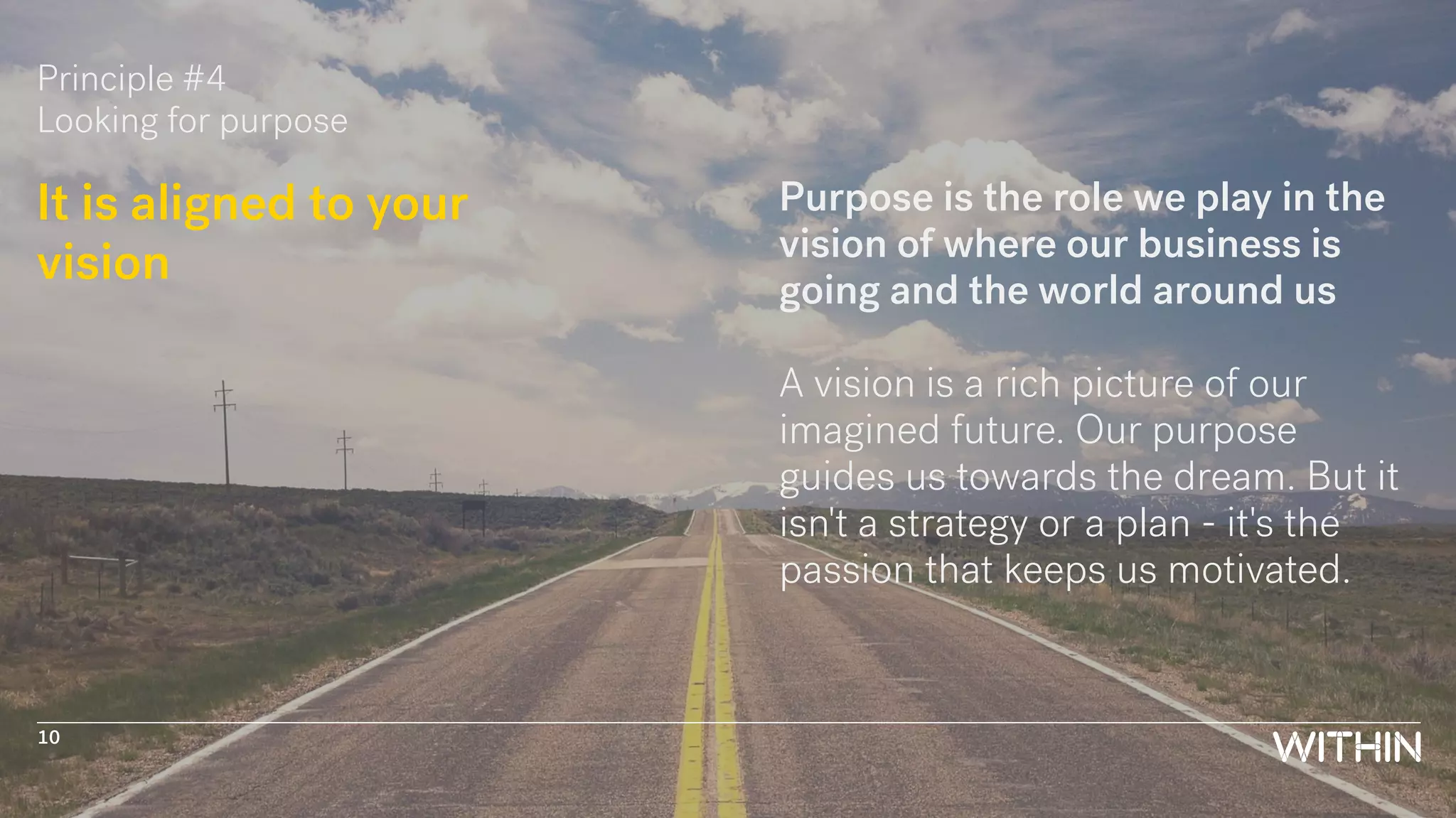 Principle #4
Looking for purpose
It is aligned to your
vision
Purpose is the role we play in the
vision of where our business is
going and the world around us
A vision is a rich picture of our
imagined future. Our purpose
guides us towards the dream. But it
isn't a strategy or a plan - it's the
passion that keeps us motivated.
10
 