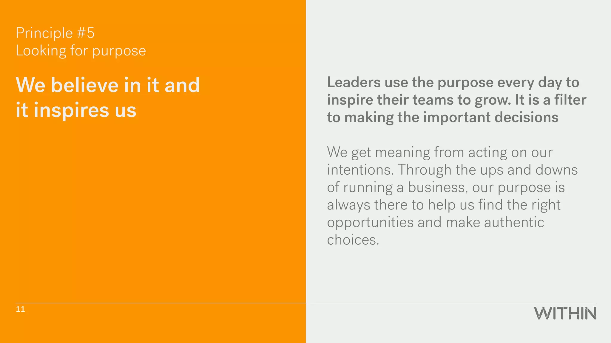 Principle #5
Looking for purpose
We believe in it and
it inspires us
Leaders use the purpose every day to
inspire their teams to grow. It is a filter
to making the important decisions
We get meaning from acting on our
intentions. Through the ups and downs
of running a business, our purpose is
always there to help us find the right
opportunities and make authentic
choices.
11
 