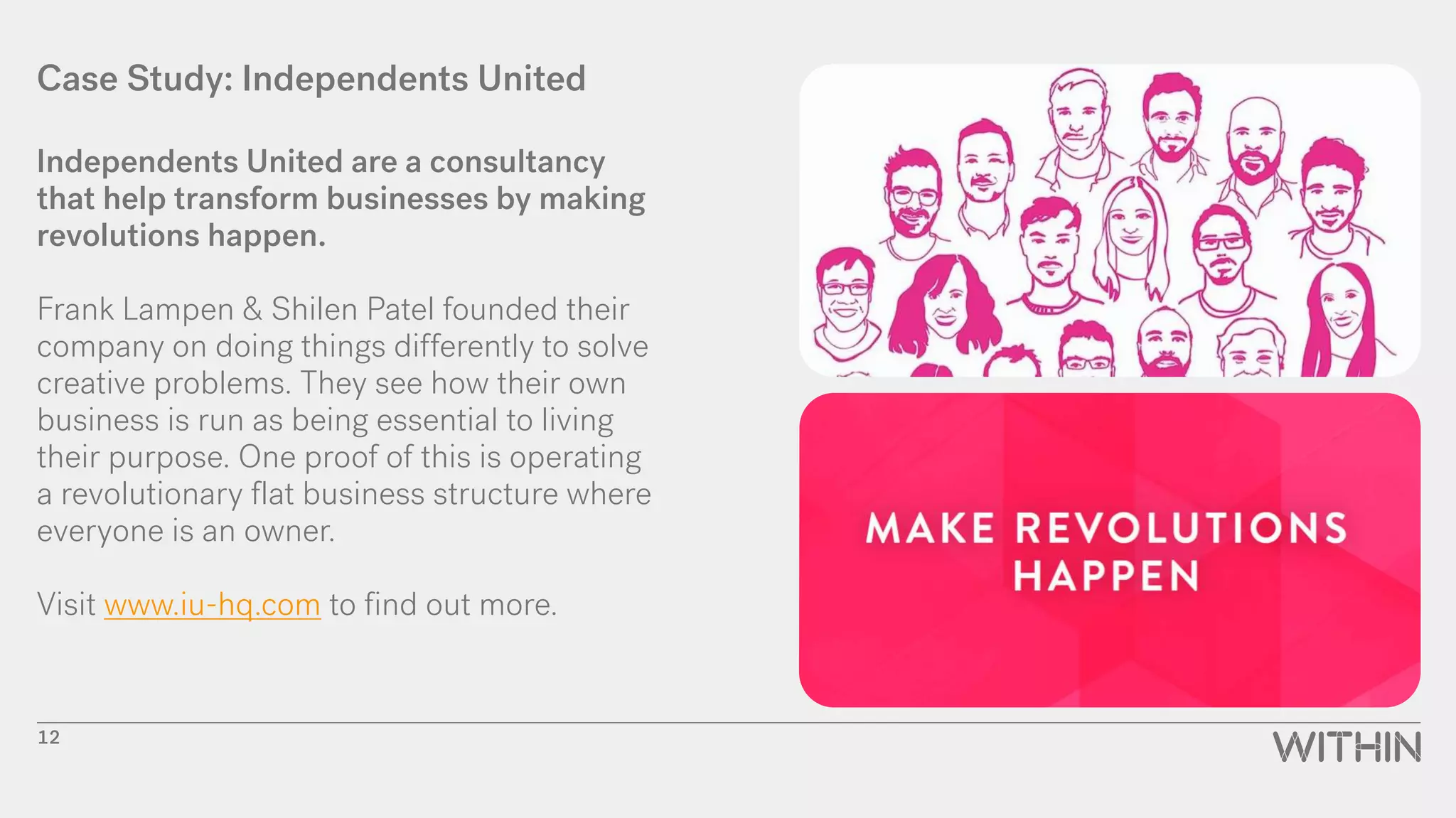 Case Study: Independents United
Independents United are a consultancy
that help transform businesses by making
revolutions happen.
Frank Lampen & Shilen Patel founded their
company on doing things differently to solve
creative problems. They see how their own
business is run as being essential to living
their purpose. One proof of this is operating
a revolutionary flat business structure where
everyone is an owner.
Visit www.iu-hq.com to find out more.
12
 
