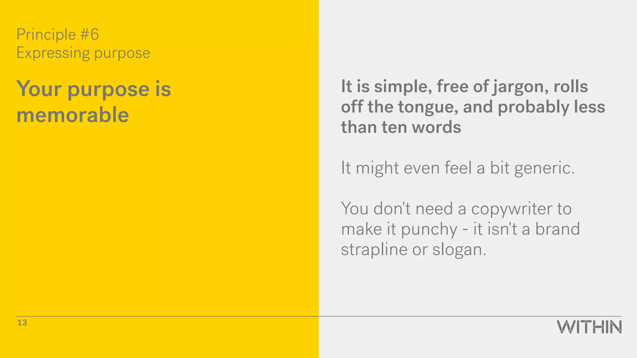 Principle #6
Expressing purpose
13
Your purpose is
memorable
It is simple, free of jargon, rolls
off the tongue, and probably less
than ten words
It might even feel a bit generic.
You don't need a copywriter to
make it punchy - it isn't a brand
strapline or slogan.
 