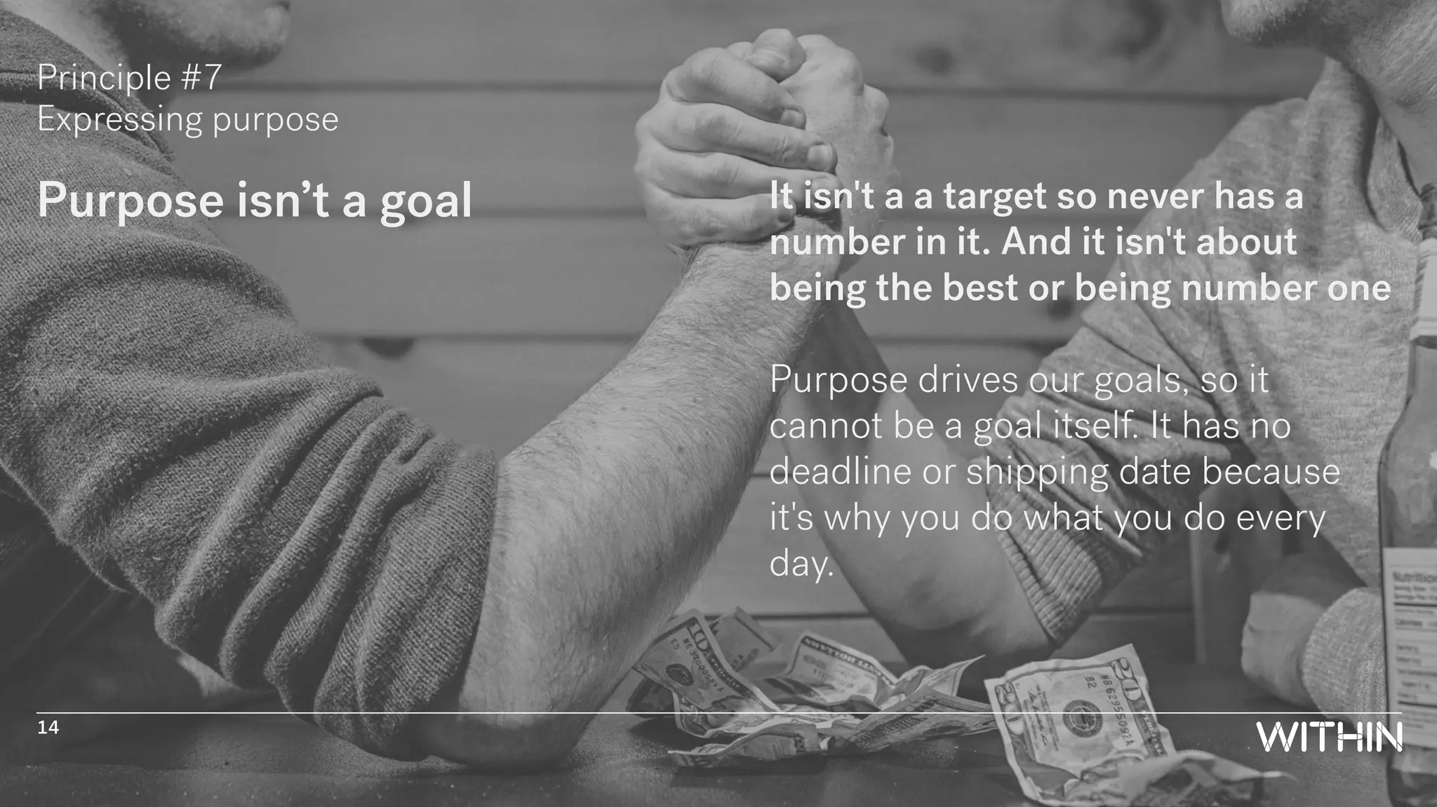 Principle #7
Expressing purpose
Purpose isn’t a goal It isn't a a target so never has a
number in it. And it isn't about
being the best or being number one
Purpose drives our goals, so it
cannot be a goal itself. It has no
deadline or shipping date because
it's why you do what you do every
day.
14
 
