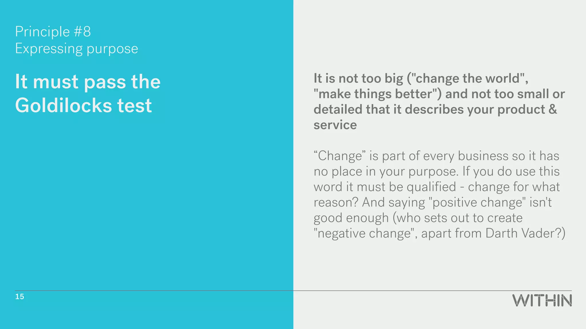 Principle #8
Expressing purpose
It must pass the
Goldilocks test
It is not too big ("change the world",
"make things better") and not too small or
detailed that it describes your product &
service
“Change” is part of every business so it has
no place in your purpose. If you do use this
word it must be qualified - change for what
reason? And saying "positive change" isn't
good enough (who sets out to create
"negative change", apart from Darth Vader?)
15
 