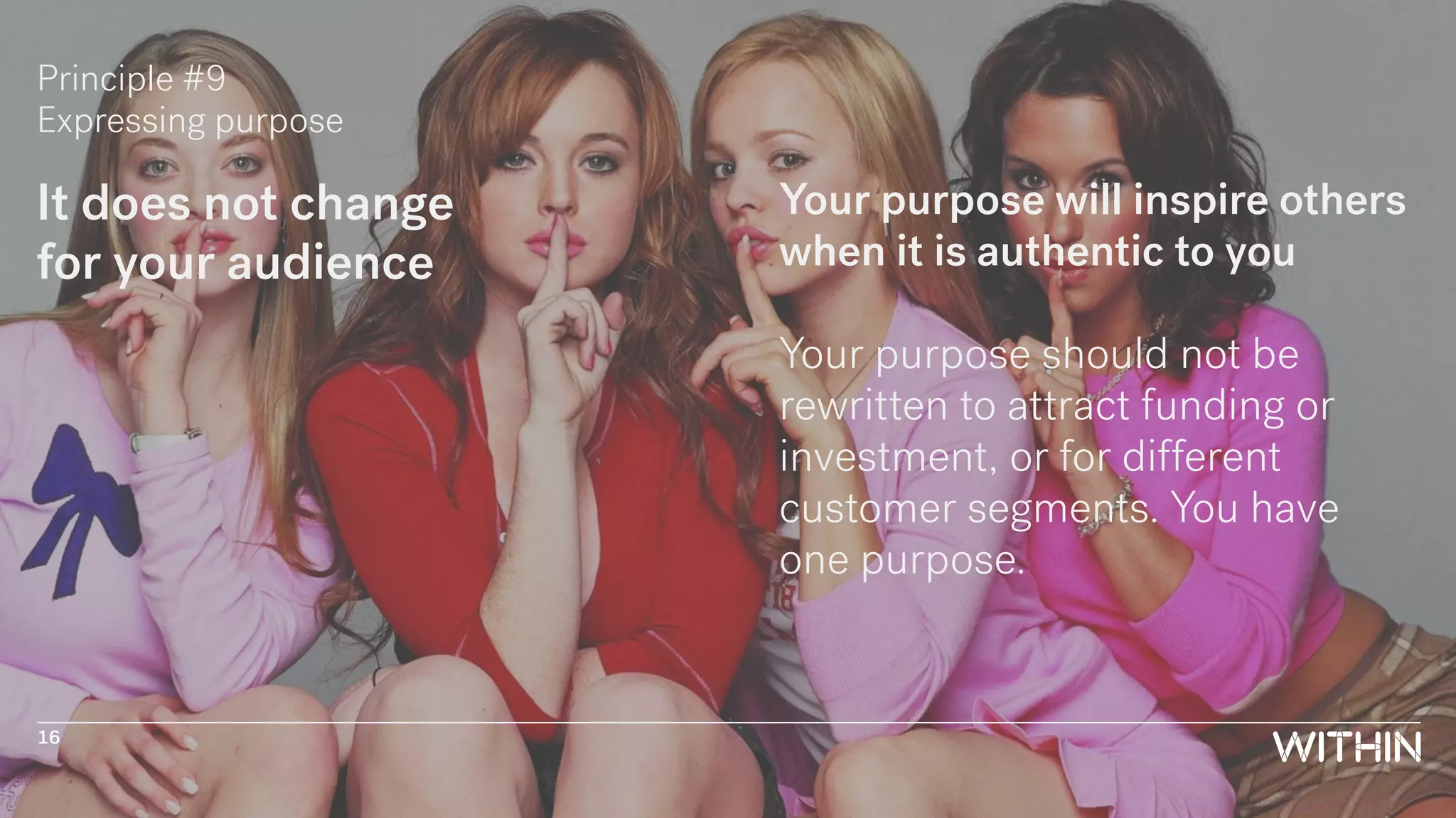 Principle #9
Expressing purpose
It does not change
for your audience
Your purpose will inspire others
when it is authentic to you
Your purpose should not be
rewritten to attract funding or
investment, or for different
customer segments. You have
one purpose.
16
 