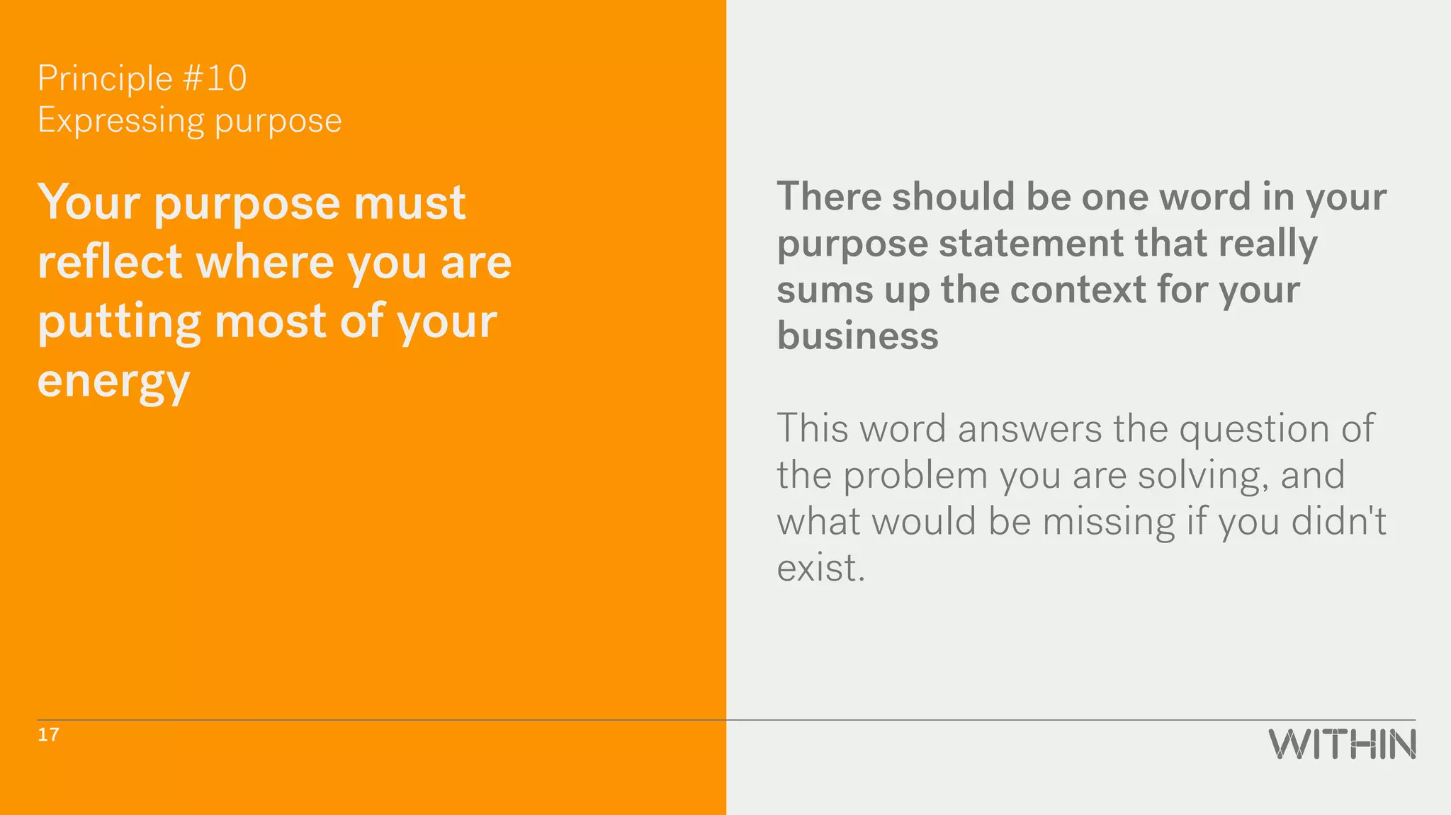 Principle #10
Expressing purpose
Your purpose must
reflect where you are
putting most of your
energy
There should be one word in your
purpose statement that really
sums up the context for your
business
This word answers the question of
the problem you are solving, and
what would be missing if you didn't
exist.
17
 