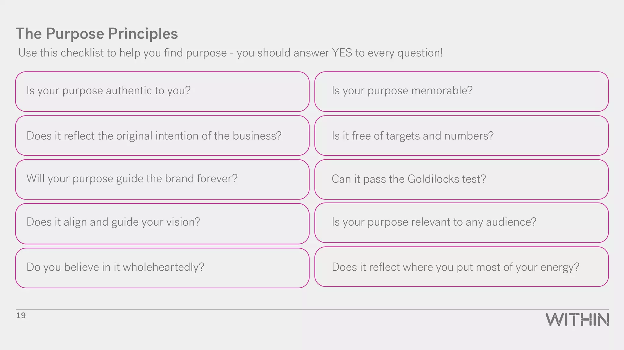 The Purpose Principles
Is your purpose authentic to you?
Does it reflect the original intention of the business?
Will your purpose guide the brand forever?
Does it align and guide your vision?
Do you believe in it wholeheartedly?
Is your purpose memorable?
Is it free of targets and numbers?
Can it pass the Goldilocks test?
Is your purpose relevant to any audience?
Does it reflect where you put most of your energy?
Use this checklist to help you find purpose - you should answer YES to every question!
19
 