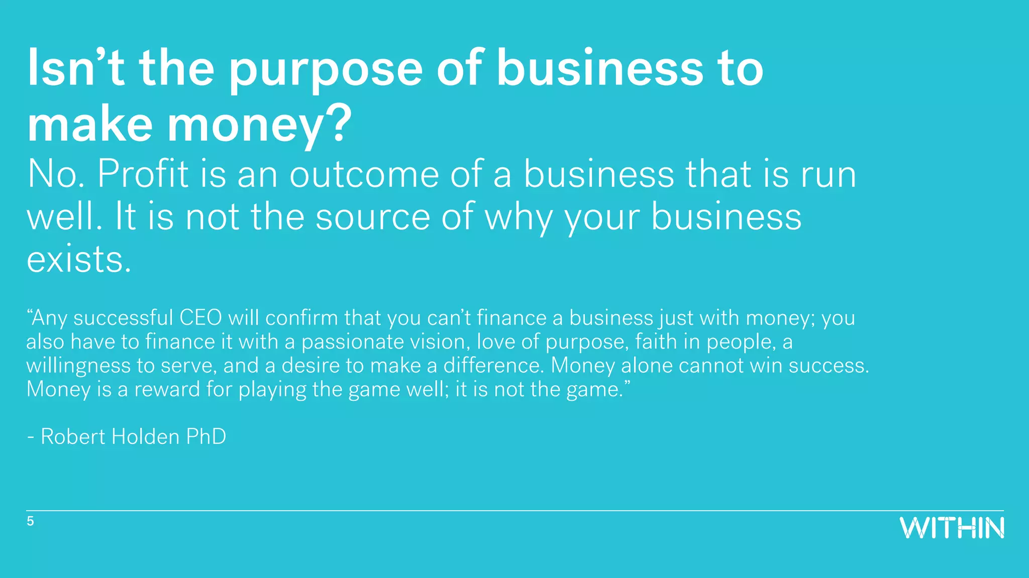 Isn’t the purpose of business to
make money?
No. Profit is an outcome of a business that is run
well. It is not the source of why your business
exists.
“Any successful CEO will confirm that you can’t finance a business just with money; you
also have to finance it with a passionate vision, love of purpose, faith in people, a
willingness to serve, and a desire to make a difference. Money alone cannot win success.
Money is a reward for playing the game well; it is not the game.”
- Robert Holden PhD
5
 