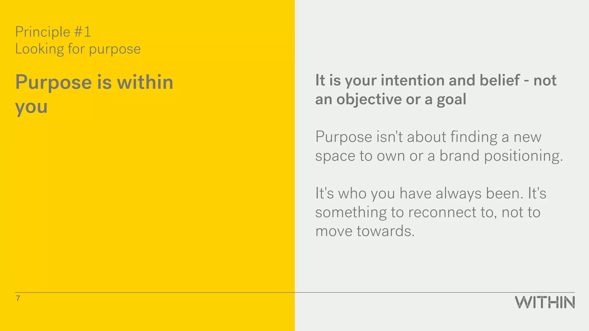Principle #1
Looking for purpose
7
Purpose is within
you
It is your intention and belief - not
an objective or a goal
Purpose isn't about finding a new
space to own or a brand positioning.
It's who you have always been. It's
something to reconnect to, not to
move towards.
 