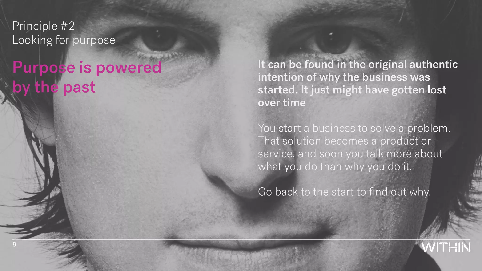 Principle #2
Looking for purpose
Purpose is powered
by the past
It can be found in the original authentic
intention of why the business was
started. It just might have gotten lost
over time
You start a business to solve a problem.
That solution becomes a product or
service, and soon you talk more about
what you do than why you do it.
Go back to the start to find out why.
8
 