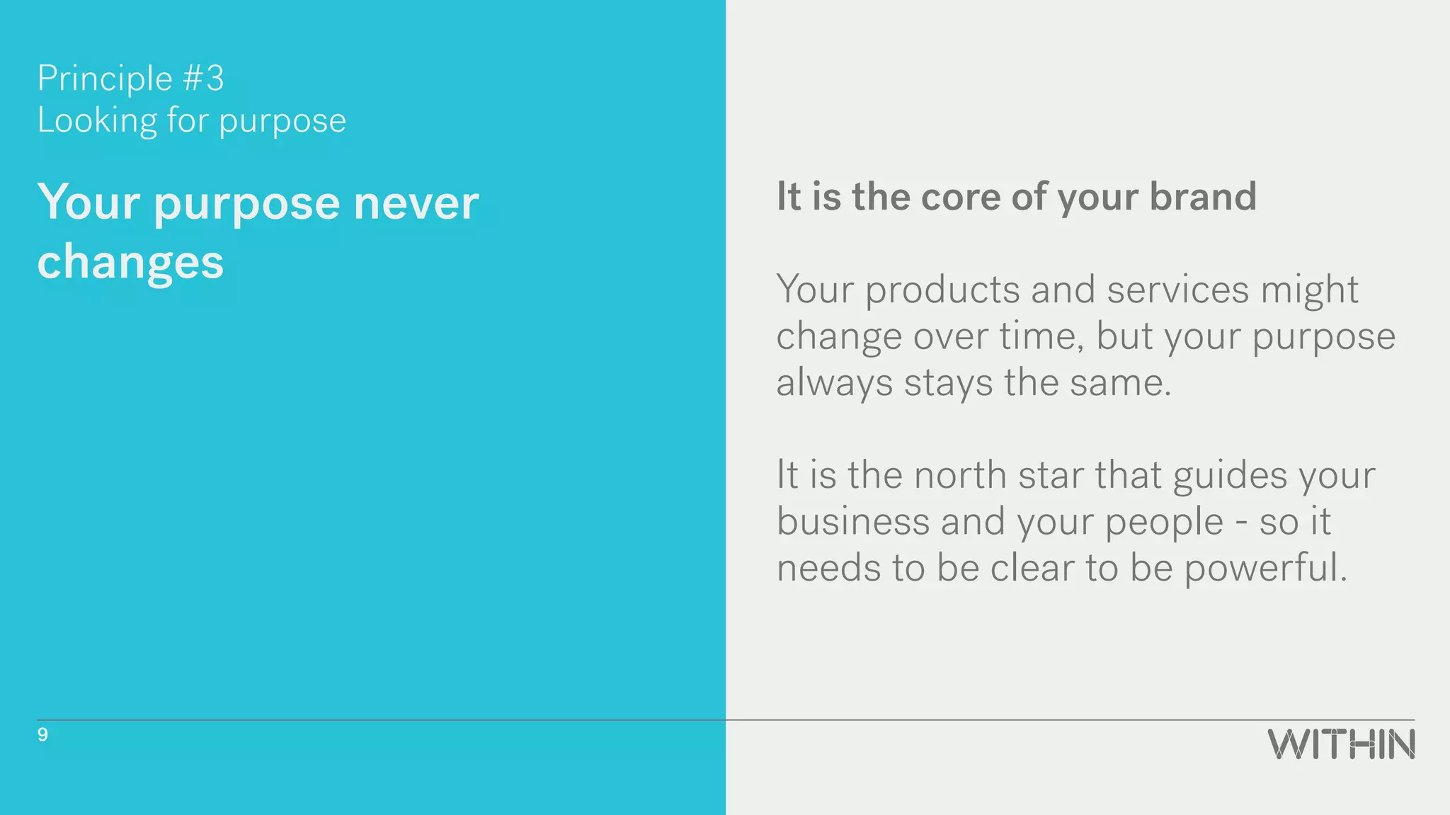 Principle #3
Looking for purpose
Your purpose never
changes
It is the core of your brand
Your products and services might
change over time, but your purpose
always stays the same.
It is the north star that guides your
business and your people - so it
needs to be clear to be powerful.
9
 