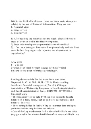 Within the field of healthcare, there are three main viewpoints
related to the use of financial information. They are the:
1. financial view
2. process view
3. clinical view
1) After reading the materials for the week, discuss the main
areas of overlap within the three viewpoints.
2) Does this overlap create potential areas of conflict?
3) If so, as a manager, how would we proactively address these
areas before they negatively impacted our department or
organization?
APA style
1 – 2 pages
Citation of at least 4 recent studies (within 5 years)
Be sure to cite your references accordingly.
Reading the materials for the week From text book
Gapenski, L. C., & Pink, G. H. (2015). Understanding
healthcare financial management (7th ed.). Chicago:
Association of University Programs in Health Administration
and Health Administration Press. ISBN 9781567937060.:
Financial View
· The financial view is held by those who normally handle
finance on a daily basis, such as auditors, accountants, and
financial analysts.
· Their strength lies in their ability to interpret data and spot
problems before they become too critical.
· One of the key weaknesses is that these individuals are often
very good with the minute details but often have a difficult time
 