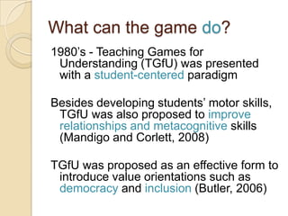 What can the game do?
1980‟s - Teaching Games for
 Understanding (TGfU) was presented
 with a student-centered paradigm

Besides developing students‟ motor skills,
 TGfU was also proposed to improve
 relationships and metacognitive skills
 (Mandigo and Corlett, 2008)

TGfU was proposed as an effective form to
 introduce value orientations such as
 democracy and inclusion (Butler, 2006)
 