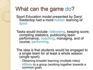 What can the game do?
Sport Education model presented by Daryl
 Siedentop had a more holistic learning of
 sport

Tasks would include: refereeing, keeping score,
  compiling statistics, publicizing team
  performance, coaching, managing, and of
  course, performing.

The idea is that students would be engaged to
 a single team for at least a whole season
 (single sport).
  ◦ Obtaining broader learning (multiple roles)
  ◦ Affiliate to a group (working together towards a
    common goal)
 
