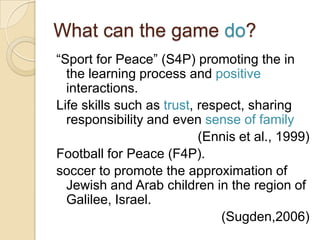 What can the game do?
“Sport for Peace” (S4P) promoting the in
  the learning process and positive
  interactions.
Life skills such as trust, respect, sharing
  responsibility and even sense of family
                           (Ennis et al., 1999)
Football for Peace (F4P).
soccer to promote the approximation of
  Jewish and Arab children in the region of
  Galilee, Israel.
                               (Sugden,2006)
 