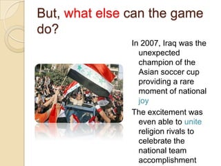 But, what else can the game
do?
               In 2007, Iraq was the
                 unexpected
                 champion of the
                 Asian soccer cup
                 providing a rare
                 moment of national
                 joy
               The excitement was
                 even able to unite
                 religion rivals to
                 celebrate the
                 national team
                 accomplishment
 