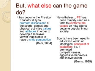 But, what else can the game
do?
It has become the Physical       Nevertheless... PE has
   Educator duty to                been majorly used as a
   promote discussions of          form to reinforce the
   the sports, games and           values on how sports
   physical activities values      became popular in our
   and attitudes in order to       society.
   develop a reflexive
   viewer that is able to
   have a critic perspective     Sports have been used in
                                   education within an
                 (Betti, 2004)     ideological conquest of
                                   capitalism, i.e. it
                                   promoted
                                   competitiveness,
                                   aggressive behaviour
                                   and individualism
                                               (Gems, 1999)
 
