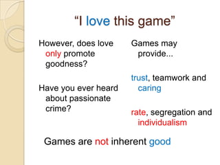 “I love this game”
However, does love    Games may
 only promote          provide...
 goodness?
                      trust, teamwork and
Have you ever heard     caring
 about passionate
 crime?               rate, segregation and
                        individualism

 Games are not inherent good
 