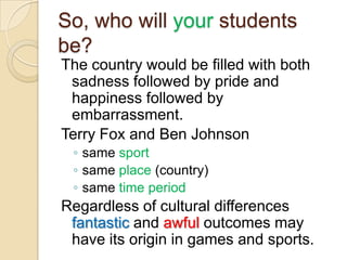 So, who will your students
be?
The country would be filled with both
 sadness followed by pride and
 happiness followed by
 embarrassment.
Terry Fox and Ben Johnson
 ◦ same sport
 ◦ same place (country)
 ◦ same time period
Regardless of cultural differences
 fantastic and awful outcomes may
 have its origin in games and sports.
 