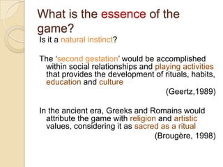 What is the essence of the
game?
Is it a natural instinct?

The „second gestation‟ would be accomplished
 within social relationships and playing activities
 that provides the development of rituals, habits,
 education and culture
                                    (Geertz,1989)

In the ancient era, Greeks and Romains would
  attribute the game with religion and artistic
  values, considering it as sacred as a ritual
                                  (Brougère, 1998)
 