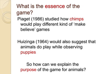What is the essence of the
game?
Piaget (1986) studied how chimps
 would play different kind of „make
 believe‟ games

Huizinga (1964) would also suggest that
 animals do play while observing
 puppies

    So how can we explain the
 purpose of the game for animals?
 