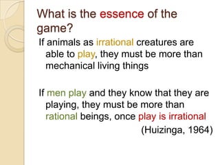 What is the essence of the
game?
If animals as irrational creatures are
   able to play, they must be more than
   mechanical living things

If men play and they know that they are
   playing, they must be more than
   rational beings, once play is irrational
                          (Huizinga, 1964)
 
