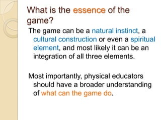 What is the essence of the
game?
The game can be a natural instinct, a
 cultural construction or even a spiritual
 element, and most likely it can be an
 integration of all three elements.

Most importantly, physical educators
 should have a broader understanding
 of what can the game do.
 