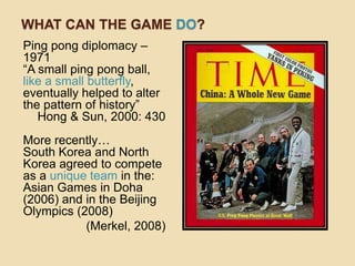 WHAT CAN THE GAME DO?
Ping pong diplomacy –
1971
“A small ping pong ball,
like a small butterfly,
eventually helped to alter
the pattern of history”
   Hong & Sun, 2000: 430
More recently…
South Korea and North
Korea agreed to compete
as a unique team in the:
Asian Games in Doha
(2006) and in the Beijing
Olympics (2008)
           (Merkel, 2008)
 