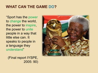 WHAT CAN THE GAME DO?

“Sport has the power
to change the world,
the power to inspire,
the power to unite
people in a way that
little else can. It
speaks to people in
a language they
understand”

 (Final report IYSPE,
            2005: 90)
 