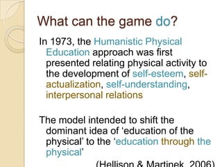 What can the game do?
In 1973, the Humanistic Physical
  Education approach was first
  presented relating physical activity to
  the development of self-esteem, self-
  actualization, self-understanding,
  interpersonal relations

The model intended to shift the
 dominant idea of „education of the
 physical‟ to the „education through the
 physical‟
 